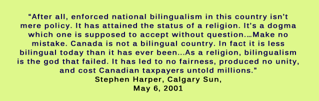 After all, enforced national bilingualism in this country isn’t mere policy. It has attained the status of a religion. It’s a dogma which one is supposed to accept without question.…Make no mistake. Canada is not a bilingual country. In fact it is less bilingual today than it has ever been...As a religion, bilingualism is the god that failed. It has led to no fairness, produced no unity, and cost Canadian taxpayers untold millions. Stephen Harper, Calgary Sun, May 6, 2001